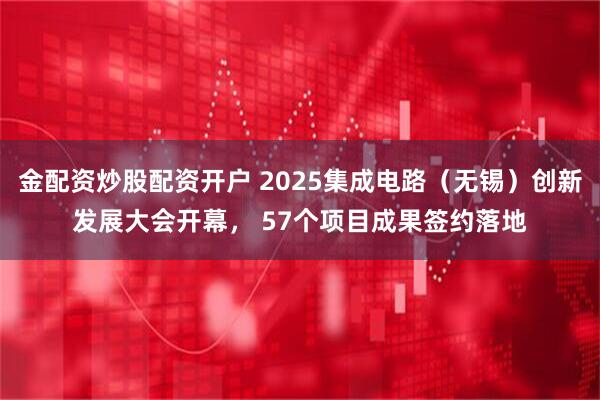 金配资炒股配资开户 2025集成电路（无锡）创新发展大会开幕， 57个项目成果签约落地