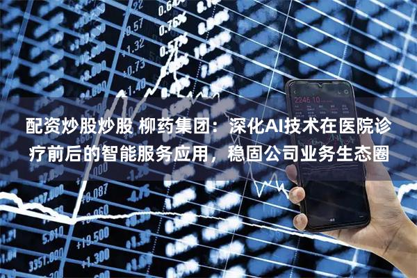 配资炒股炒股 柳药集团：深化AI技术在医院诊疗前后的智能服务应用，稳固公司业务生态圈