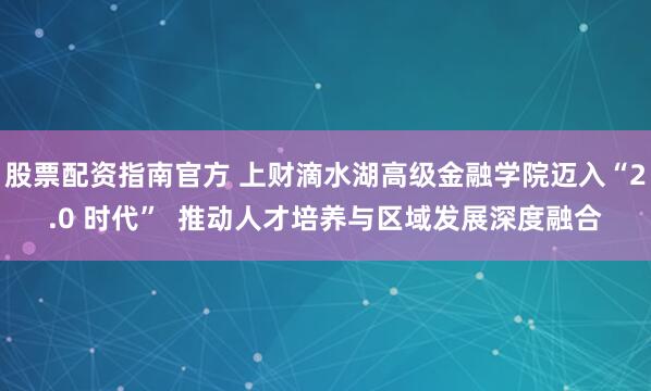 股票配资指南官方 上财滴水湖高级金融学院迈入“2.0 时代”  推动人才培养与区域发展深度融合