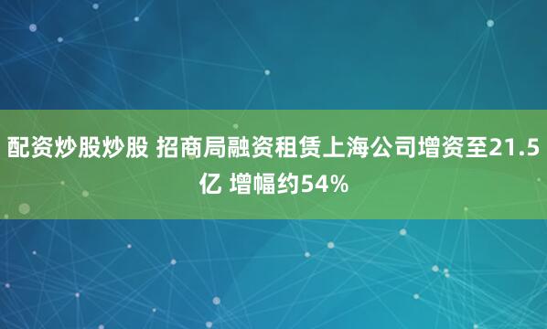 配资炒股炒股 招商局融资租赁上海公司增资至21.5亿 增幅约54%