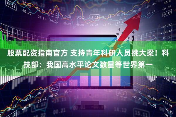 股票配资指南官方 支持青年科研人员挑大梁！科技部：我国高水平论文数量等世界第一