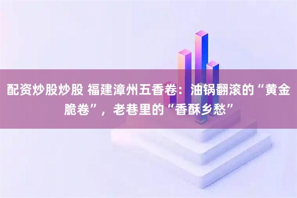 配资炒股炒股 福建漳州五香卷：油锅翻滚的“黄金脆卷”，老巷里的“香酥乡愁”