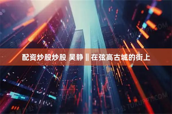 配资炒股炒股 吴静‖在弦高古城的街上