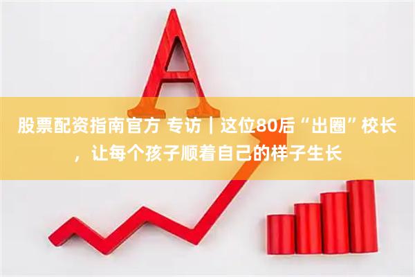 股票配资指南官方 专访｜这位80后“出圈”校长，让每个孩子顺着自己的样子生长