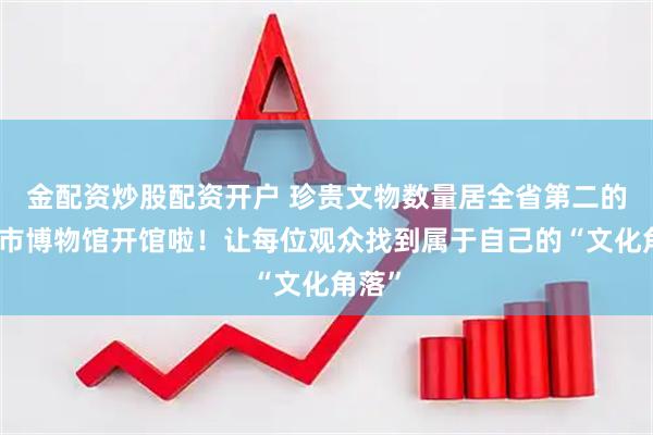 金配资炒股配资开户 珍贵文物数量居全省第二的佛山市博物馆开馆啦！让每位观众找到属于自己的“文化角落”