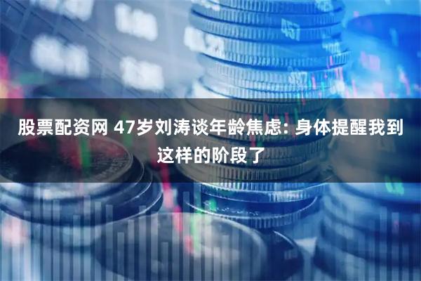 股票配资网 47岁刘涛谈年龄焦虑: 身体提醒我到这样的阶段了
