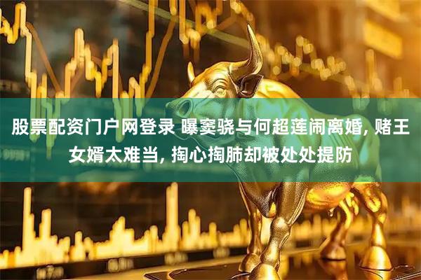 股票配资门户网登录 曝窦骁与何超莲闹离婚, 赌王女婿太难当, 掏心掏肺却被处处提防