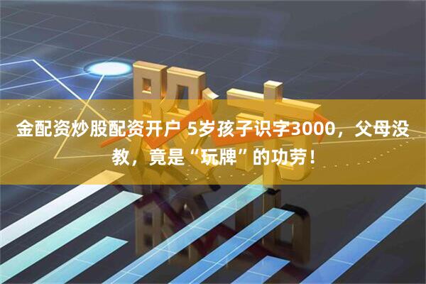 金配资炒股配资开户 5岁孩子识字3000，父母没教，竟是“玩牌”的功劳！