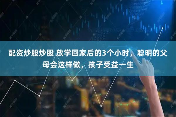 配资炒股炒股 放学回家后的3个小时，聪明的父母会这样做，孩子受益一生