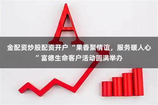 金配资炒股配资开户 “果香聚情谊，服务暖人心”富德生命客户活动圆满举办