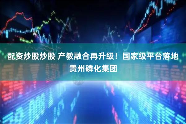 配资炒股炒股 产教融合再升级！国家级平台落地贵州磷化集团
