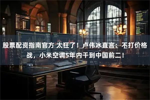 股票配资指南官方 太狂了！卢伟冰直言：不打价格战，小米空调5年内干到中国前二！