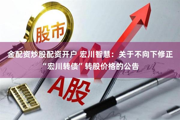 金配资炒股配资开户 宏川智慧：关于不向下修正“宏川转债”转股价格的公告
