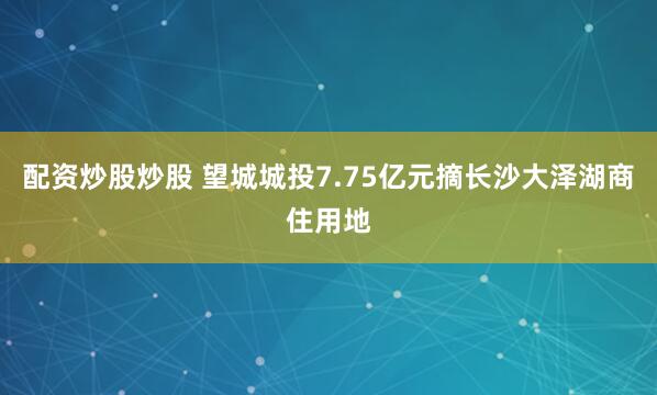 配资炒股炒股 望城城投7.75亿元摘长沙大泽湖商住用地