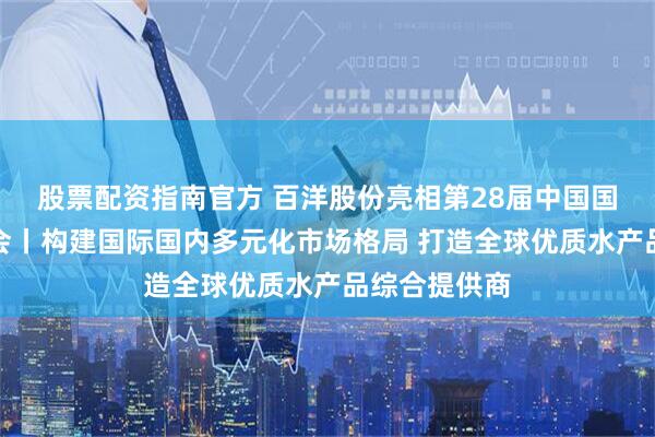 股票配资指南官方 百洋股份亮相第28届中国国际渔业博览会丨构建国际国内多元化市场格局 打造全球优质水产品综合提供商