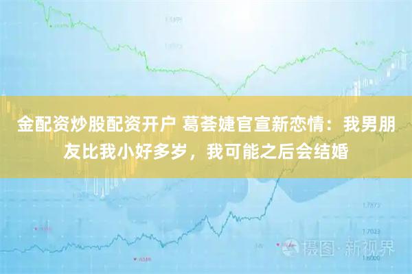 金配资炒股配资开户 葛荟婕官宣新恋情：我男朋友比我小好多岁，我可能之后会结婚
