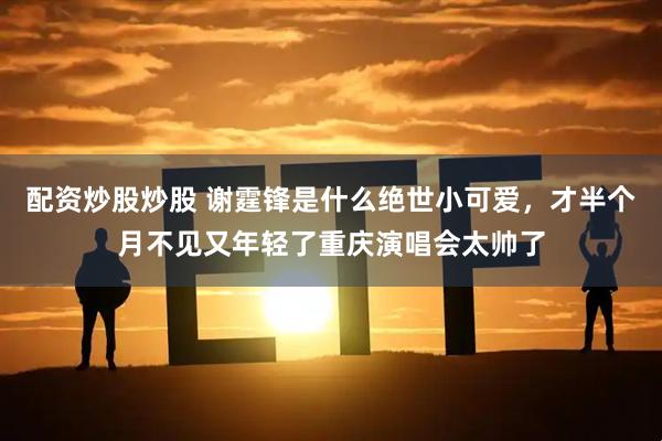配资炒股炒股 谢霆锋是什么绝世小可爱，才半个月不见又年轻了重庆演唱会太帅了