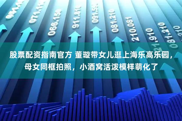 股票配资指南官方 董璇带女儿逛上海乐高乐园，母女同框拍照，小酒窝活泼模样萌化了