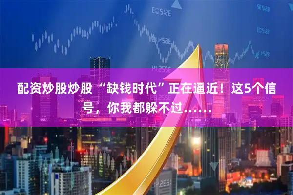 配资炒股炒股 “缺钱时代”正在逼近！这5个信号，你我都躲不过……