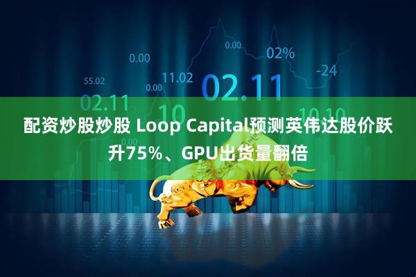 配资炒股炒股 Loop Capital预测英伟达股价跃升75%、GPU出货量翻倍