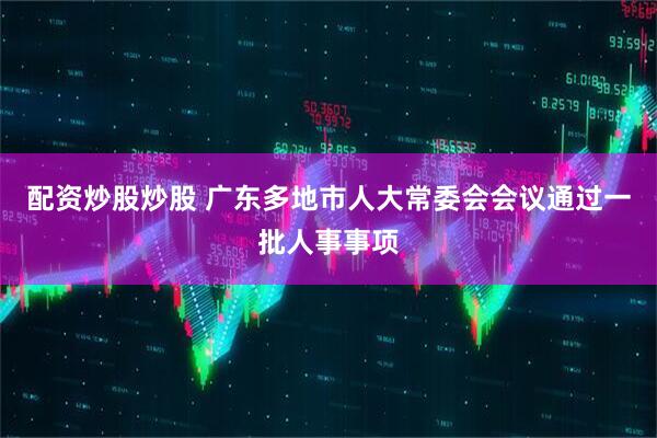 配资炒股炒股 广东多地市人大常委会会议通过一批人事事项