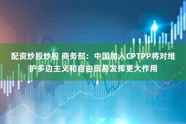 配资炒股炒股 商务部：中国加入CPTPP将对维护多边主义和自由贸易发挥更大作用