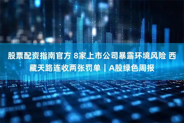 股票配资指南官方 8家上市公司暴露环境风险 西藏天路连收两张罚单｜A股绿色周报