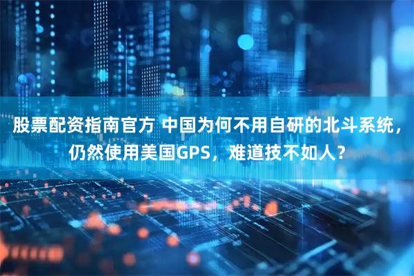 股票配资指南官方 中国为何不用自研的北斗系统，仍然使用美国GPS，难道技不如人？
