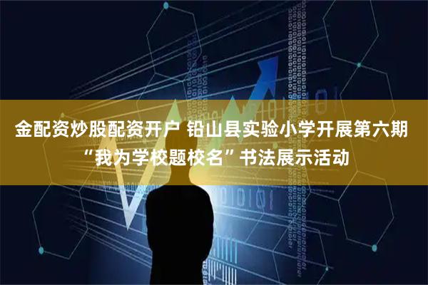 金配资炒股配资开户 铅山县实验小学开展第六期 “我为学校题校名”书法展示活动