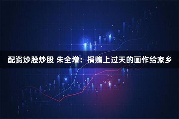 配资炒股炒股 朱全增：捐赠上过天的画作给家乡