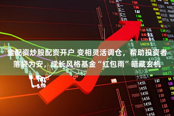 金配资炒股配资开户 变相灵活调仓，帮助投资者落袋为安，成长风格基金“红包雨”暗藏玄机