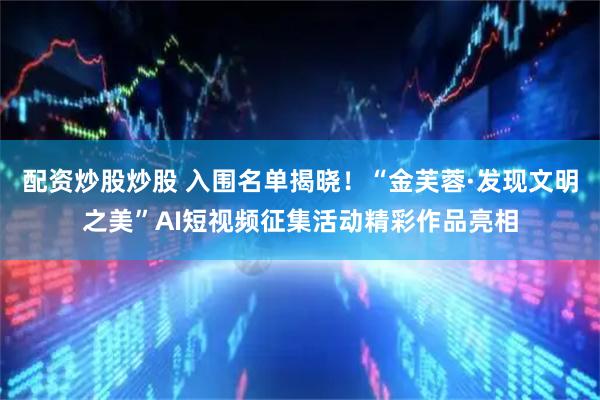 配资炒股炒股 入围名单揭晓！“金芙蓉·发现文明之美”AI短视频征集活动精彩作品亮相