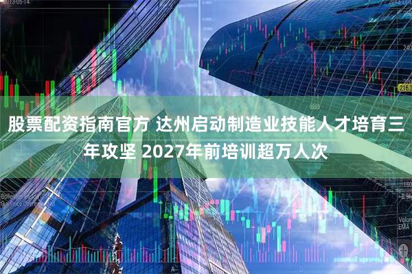 股票配资指南官方 达州启动制造业技能人才培育三年攻坚 2027年前培训超万人次