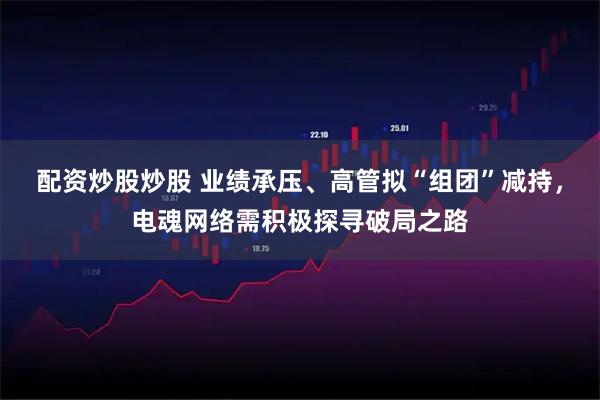 配资炒股炒股 业绩承压、高管拟“组团”减持，电魂网络需积极探寻破局之路