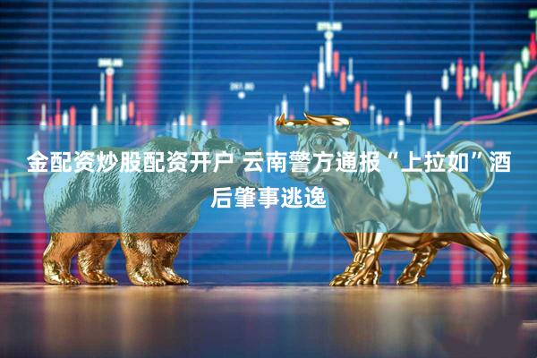 金配资炒股配资开户 云南警方通报“上拉如”酒后肇事逃逸