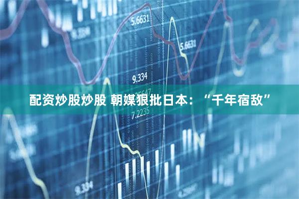 配资炒股炒股 朝媒狠批日本：“千年宿敌”