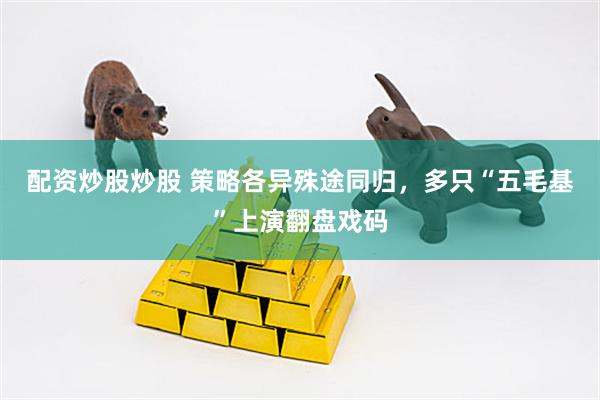 配资炒股炒股 策略各异殊途同归，多只“五毛基”上演翻盘戏码