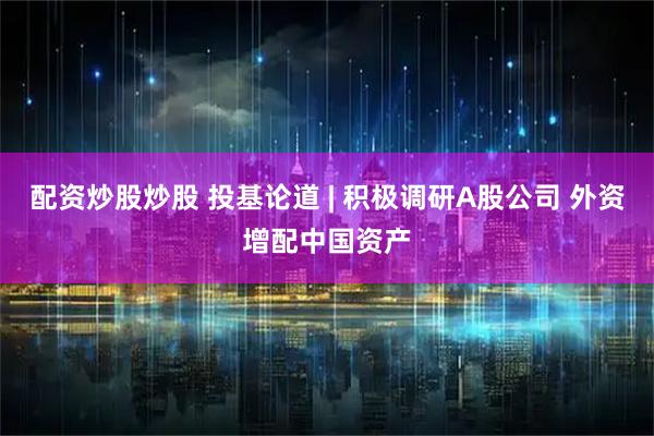 配资炒股炒股 投基论道 | 积极调研A股公司 外资增配中国资产