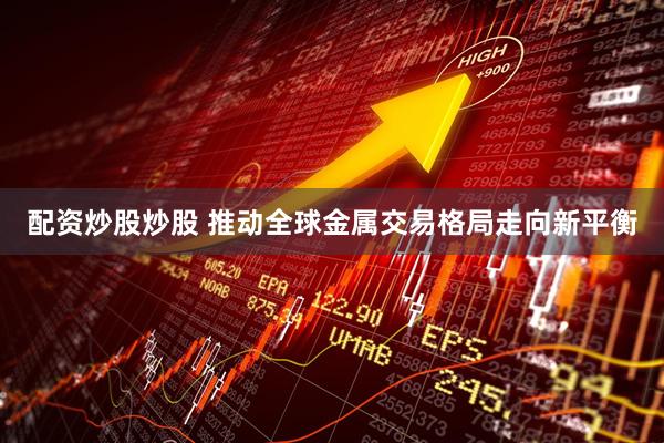 配资炒股炒股 推动全球金属交易格局走向新平衡