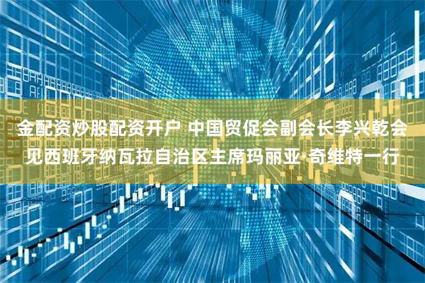 金配资炒股配资开户 中国贸促会副会长李兴乾会见西班牙纳瓦拉自治区主席玛丽亚·奇维特一行