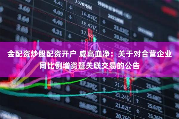 金配资炒股配资开户 威高血净：关于对合营企业同比例增资暨关联交易的公告