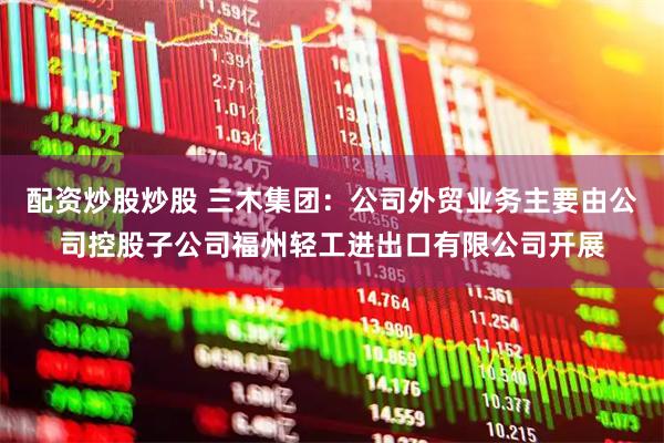 配资炒股炒股 三木集团：公司外贸业务主要由公司控股子公司福州轻工进出口有限公司开展