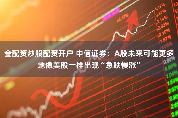 金配资炒股配资开户 中信证券：A股未来可能更多地像美股一样出现“急跌慢涨”