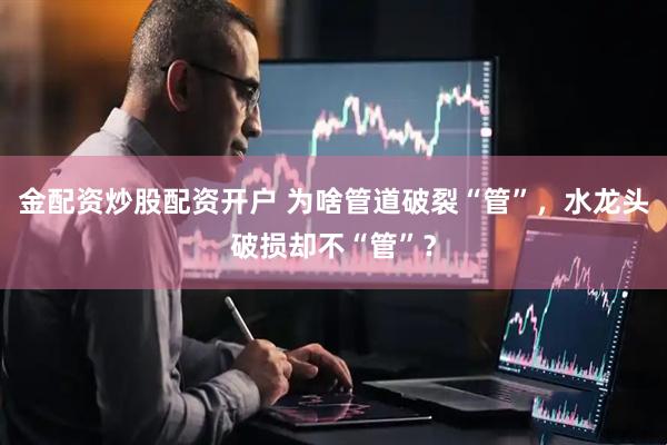 金配资炒股配资开户 为啥管道破裂“管”，水龙头破损却不“管”？