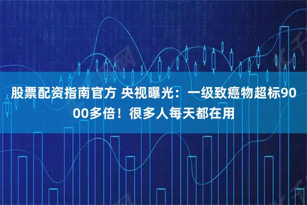 股票配资指南官方 央视曝光：一级致癌物超标9000多倍！很多人每天都在用