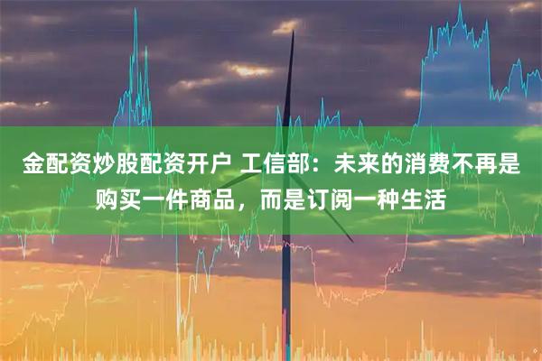 金配资炒股配资开户 工信部：未来的消费不再是购买一件商品，而是订阅一种生活