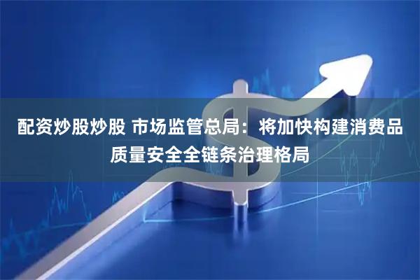 配资炒股炒股 市场监管总局：将加快构建消费品质量安全全链条治理格局