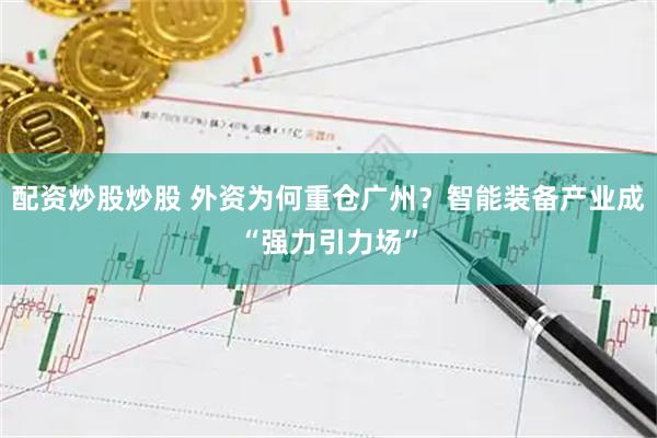 配资炒股炒股 外资为何重仓广州？智能装备产业成“强力引力场”