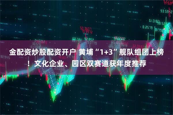 金配资炒股配资开户 黄埔“1+3”舰队组团上榜！文化企业、园区双赛道获年度推荐