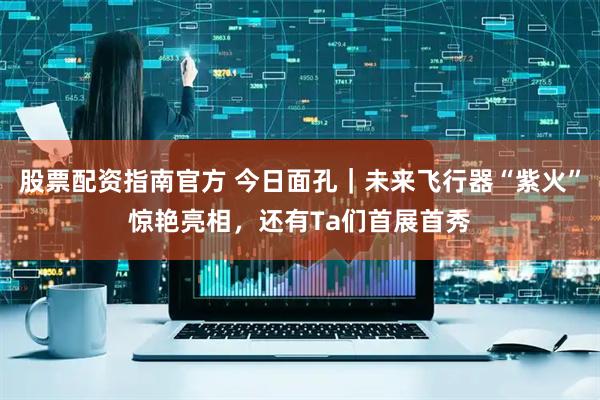 股票配资指南官方 今日面孔｜未来飞行器“紫火”惊艳亮相，还有Ta们首展首秀
